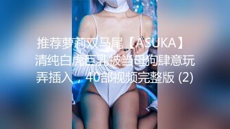 推荐萝莉双马尾【ASUKA】 清纯白虎巨乳被当母狗肆意玩弄插入，40部视频完整版 (2)