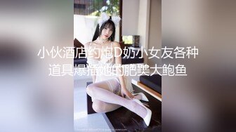 小伙酒店约炮D奶小女友各种道具爆插她的肥美大鲍鱼