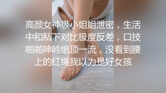 高颜女神级小姐姐泄密，生活中和私下对比极度反差，口技啪啪呻吟绝顶一流，没看到腰上的红绳我以为是好女孩