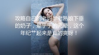 攻略自己的老妈半老熟娘下垂的奶子，晕乎乎的乳晕，这个年纪艹起来是真的爽呀！