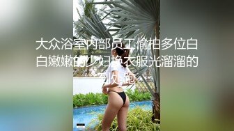 大众浴室内部员工偷拍多位白白嫩嫩的少妇换衣服光溜溜的到处跑