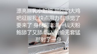 漂亮巨乳小姐姐 用你的大鸡吧征服我 快点用力有感觉了要来了 身材超丰满一线天粉鲍舔了又舔 后入偷偷无套猛怼射了一身