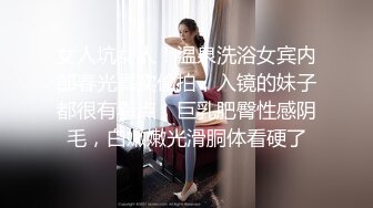 女人坑女人！温泉洗浴女宾内部春光真实偸拍，入镜的妹子都很有看点，巨乳肥臀性感阴毛，白嫩嫩光滑胴体看硬了