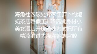 海角社区破处专家红萝卜约炮奶茶店暑假工165高挑身材小美女酒店开房破处内射把所有精液射进去浇灌她的宫腔