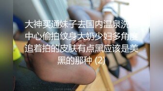 大神买通妹子去国内温泉洗浴中心偷拍纹身大奶少妇多角度追着拍的皮肤有点黑应该是美黑的那种 (2)