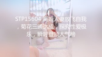 STP15604 离婚人妻放飞自我，菊花三通达成，探究性爱极乐，瞬时登顶人气榜