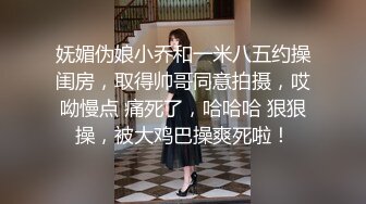 妩媚伪娘小乔和一米八五约操闺房，取得帅哥同意拍摄，哎呦慢点 痛死了，哈哈哈 狠狠操，被大鸡巴操爽死啦！