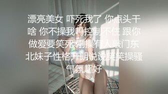 漂亮美女 吓死我了 你点头干啥 你不操我吗控制不住 跟你做爱要笑死 刚操有人敲门东北妹子性格开朗说说笑笑操骚气氛超好