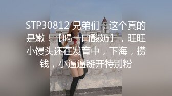 STP30812 兄弟们，这个真的是嫩！【喝一口酸奶】，旺旺小馒头还在发育中，下海，捞钱，小逼逼掰开特别粉