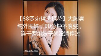 【88罗sir精选探花】大胸清纯外围妹，90分钟不浪费，连干两炮妹子就没消停过