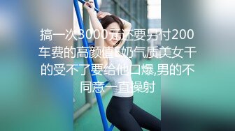 搞一次3000元还要另付200车费的高颜值E奶气质美女干的受不了要给他口爆,男的不同意一直操射