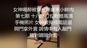 女神喝醉被操投降廣東小鮮肉 第七期 十八部打包附贈高清手機照片 女神被操接電話還開門拿外賣 調情中有人敲門 麵對鏡頭含羞