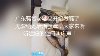 广东骚货老婆又开始发骚了，无套给她治治骚痒，大家来听听媳妇的独门叫床声！