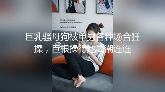 巨乳骚母狗被单男各种场合狂操，巨根操得她高潮连连