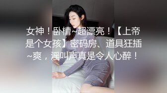 女神！卧槽~超漂亮！【上帝是个女孩】密码房、道具狂插~爽，淫叫声真是令人心醉！