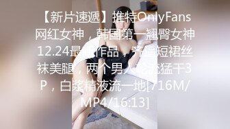 【新片速遞】推特OnlyFans网红女神，韩国第一翘臀女神12.24最新作品，齐逼短裙丝袜美腿，两个男人轮流猛干3P，白浆精液流一地[716M/MP4/16:13]