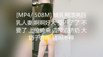 [MP4/ 508M] 哺乳期漂亮巨乳人妻 啊啊好大 受不了了 不要了 上位骑乘 边操边挤奶 大奶子哗哗 骚叫不停