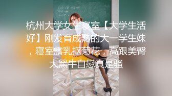 杭州大学女生寝室【大学生活好】刚发育成熟的大一学生妹，寝室露乳抠菊花，高跟美臀大黑牛自慰真是骚