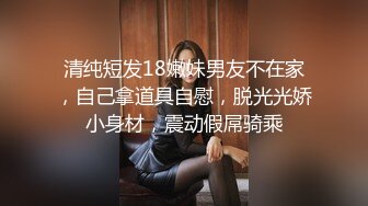 清纯短发18嫩妹男友不在家，自己拿道具自慰，脱光光娇小身材，震动假屌骑乘