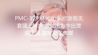 PMC-129.林沁儿.纵欲亲哥无套强上妹妹.美女沦为中出泄欲工具.蜜桃影像传媒