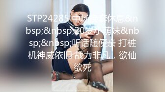 STP24285 中场换套休息&nbsp;&nbsp;20岁小萌妹&nbsp;&nbsp;听话随便亲 打桩机神威依旧 战力非凡，欲仙欲死