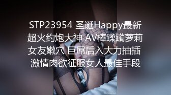 STP23954 圣诞Happy最新超火约炮大神 AV棒蹂躏萝莉女友嫩穴 巨屌后入大力抽插 激情肉欲征服女人最佳手段