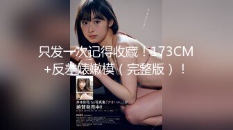 只发一次记得收藏！173CM+反差婊嫩模（完整版）！