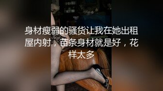 身材瘦弱的骚货让我在她出租屋内射，苗条身材就是好，花样太多