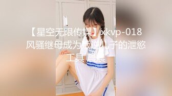 【星空无限传媒】xkvp-018 风骚继母成为叛逆儿子的泄慾工具 晨晨