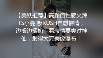 【美妖推荐】高颜值性感火辣TS小曼 吸RUSH自慰催情，边撸边揉奶，看表情要爽过神仙，射得太完美像瀑布！