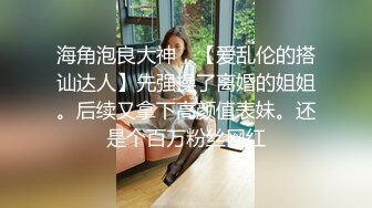 海角泡良大神，【爱乱伦的搭讪达人】先强操了离婚的姐姐。后续又拿下高颜值表妹。还是个百万粉丝网红