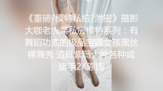 《重磅?模特私拍?泄密》摄影大咖老虎菜私房模特系列：有舞蹈功底的极品宝藏女孩黑丝裸舞秀 道具紫薇大神各种咸猪手2K原版