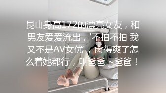 昆山身高172的漂亮女友，和男友爱爱流出，'不拍不拍 我又不是AV女优'，肏得爽了怎么着她都行，叫爸爸 ~爸爸！