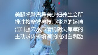 美腿翘臀离异美少妇养生会所推油按摩被男技师挑逗的娇喘淫叫骚穴水声清脆阴洞痒痒的主动求肉棒填满啪啪对白刺激