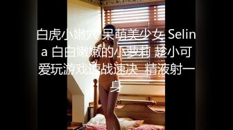 白虎小嫩穴 呆萌美少女 Selina 白白嫩嫩的小萝莉 趁小可爱玩游戏速战速决  精液射一身