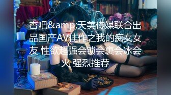 杏吧&amp;天美传媒联合出品国产AV佳作之我的痴女女友 性欲超强会锁会裹会冰会火 强烈推荐