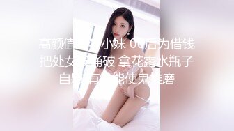 高颜值青春小妹 00后为借钱把处女膜捅破 拿花露水瓶子自慰 有钱能使鬼推磨