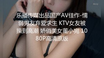 乐播传媒出品国产AV佳作-懦弱男友弃爱求生 KTV女友被操到高潮 娇俏美女董小宛 1080P高清原版