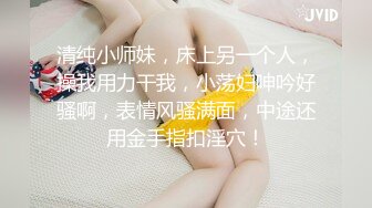 清纯小师妹，床上另一个人，操我用力干我，小荡妇呻吟好骚啊，表情风骚满面，中途还用金手指扣淫穴！