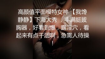 高颜值平面模特女神 【我馋静静】下海大秀 ，丰满挺拔胸器，好看到爆，露淫穴，看起来有点干涸啊，急需人待操！