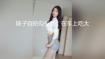 妹子自拍勾引我，在车上吃大鸡吧