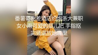 番薯哥出差酒店约炮浙大兼职女小雨可爱的婴儿肥 手指抠完骚逼放她嘴里