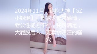 2024年11月，约炮大神【GZ小钢炮】，良家人妻来偷情，老公性能力不行，我来满足，大屁股后入，无套水汪汪的骚穴