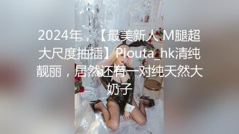 2024年，【最美新人 M腿超大尺度抽插】Plouta_hk清纯靓丽，居然还有一对纯天然大奶子