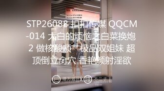 STP26088 扣扣传媒 QQCM-014 大白的烦恼之白菜换炮 2 做核酸顺艹极品双姐妹 超顶倒立肏穴 香艳颜射淫欲