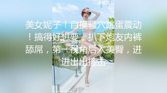 美女妮子！自摸骚穴跳蛋震动！搞得好想要，扒下炮友内裤舔屌，第一视角后入美臀，进进出出撞击