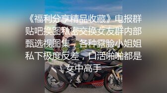 《福利分享精品收藏》电报群贴吧换图私密交换女友群内部甄选视图集，各种露脸小姐姐私下极度反差，口活啪啪都是女中高手