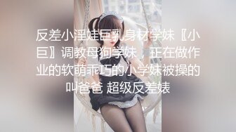 反差小淫娃巨乳身材学妹〖小巨〗调教母狗学妹，正在做作业的软萌乖巧的小学妹被操的叫爸爸 超级反差婊