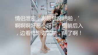 情侣泄密，影院包房啪啪，’啊啊啊好恶心呀‘，侧躺后入，边看电影边啪啪，赚了啊！