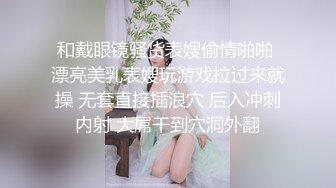 和戴眼镜骚货表嫂偷情啪啪 漂亮美乳表嫂玩游戏拉过来就操 无套直接插浪穴 后入冲刺内射 大屌干到穴洞外翻